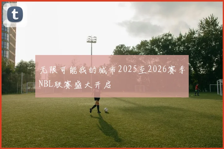 无限可能我的城市2025至2026赛季NBL联赛盛大开启