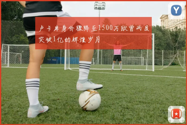 卢卡库身价骤降至1500万欧曾两度突破1亿的辉煌岁月