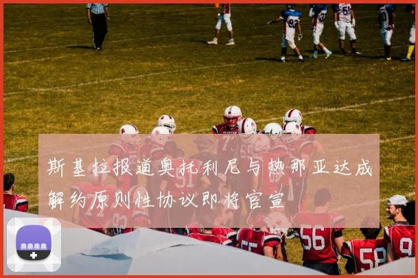 斯基拉报道奥托利尼与热那亚达成解约原则性协议即将官宣
