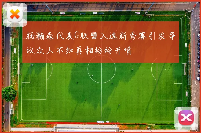 杨瀚森代表G联盟入选新秀赛引发争议众人不知真相纷纷开喷
