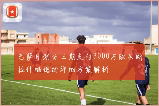 巴萨计划分三期支付3000万欧买断拉什福德的详细方案解析