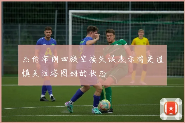 杰伦布朗回顾空接失误表示将更谨慎关注塔图姆的状态