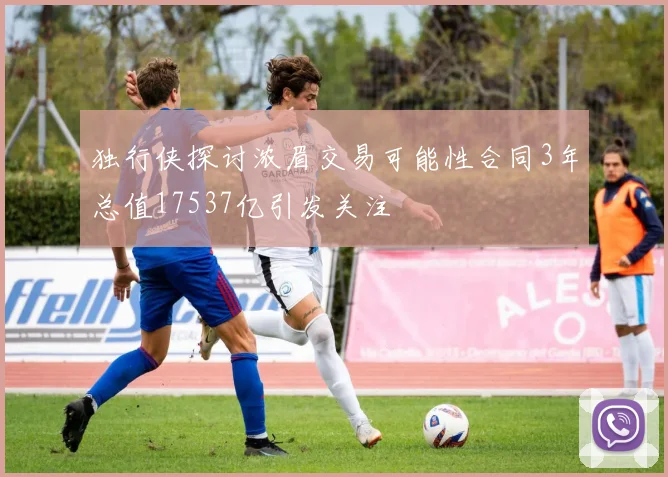 独行侠探讨浓眉交易可能性合同3年总值17537亿引发关注