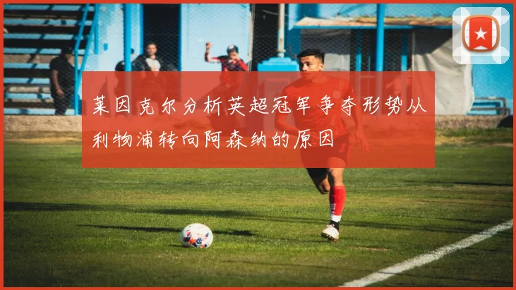 莱因克尔分析英超冠军争夺形势从利物浦转向阿森纳的原因