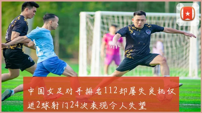 中国女足对手排名112却屡失良机仅进2球射门24次表现令人失望