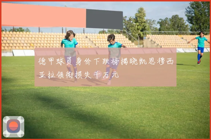 德甲球员身价下跌榜揭晓凯恩穆西亚拉领衔损失千万元