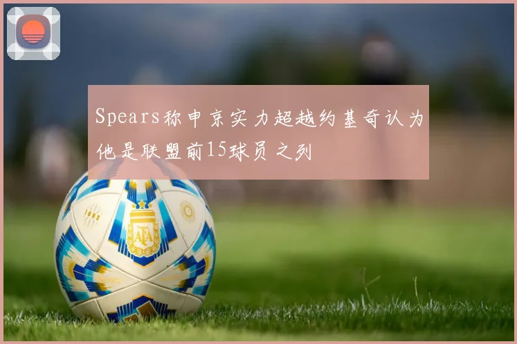 Spears称申京实力超越约基奇认为他是联盟前15球员之列
