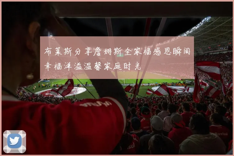 布莱斯分享詹姆斯全家福感恩瞬间幸福洋溢温馨家庭时光