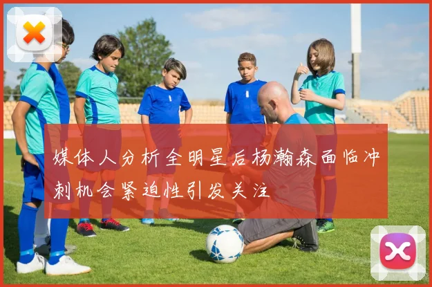 媒体人分析全明星后杨瀚森面临冲刺机会紧迫性引发关注