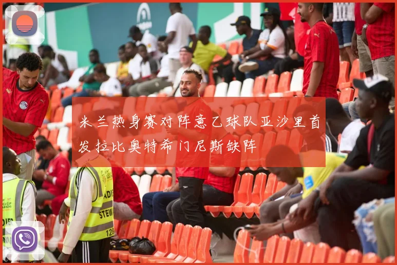 米兰热身赛对阵意乙球队亚沙里首发拉比奥特希门尼斯缺阵