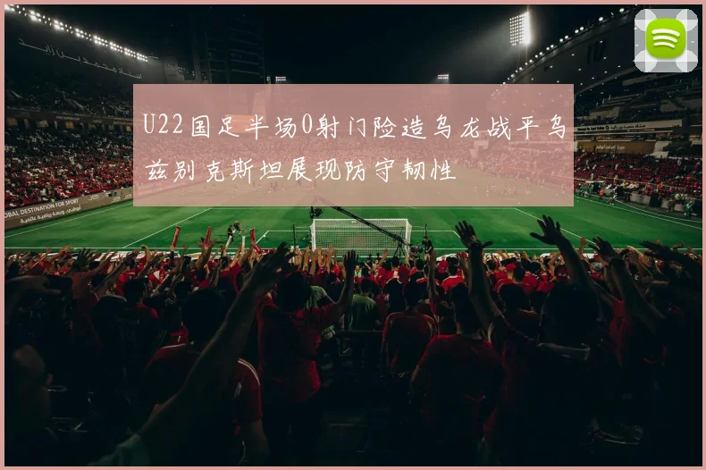 U22国足半场0射门险造乌龙战平乌兹别克斯坦展现防守韧性