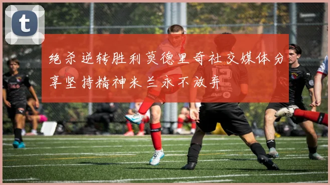 绝杀逆转胜利莫德里奇社交媒体分享坚持精神米兰永不放弃