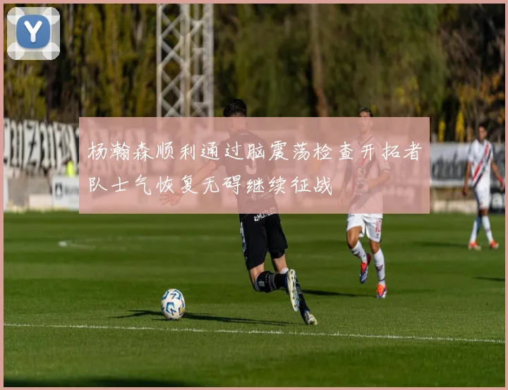 杨瀚森顺利通过脑震荡检查开拓者队士气恢复无碍继续征战