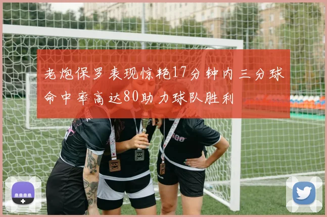 老炮保罗表现惊艳17分钟内三分球命中率高达80助力球队胜利