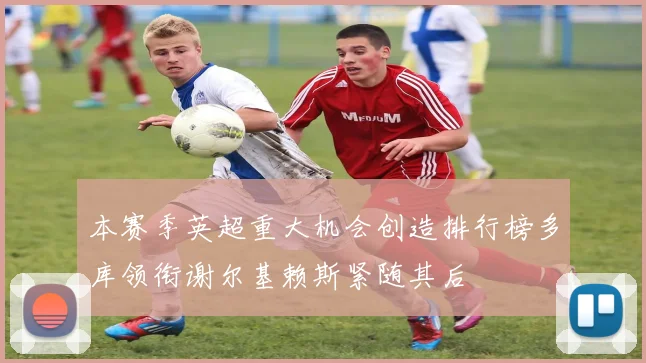 本赛季英超重大机会创造排行榜多库领衔谢尔基赖斯紧随其后